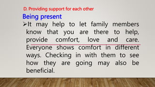 Being present
It may help to let family members
know that you are there to help,
provide comfort, love and care.
Everyone shows comfort in different
ways. Checking in with them to see
how they are going may also be
beneficial.
D. Providing support for each other
 