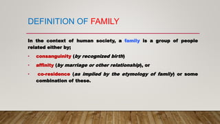 In the context of human society, a family is a group of people
related either by;
• consanguinity (by recognized birth)
• affinity (by marriage or other relationship), or
• co-residence (as implied by the etymology of family) or some
combination of these.
DEFINITION OF FAMILY
 