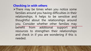 .
Checking in with others
There may be times when you notice some
families around you having difficulties in their
relationships. It helps to be sensitive and
thoughtful about the relationships around
you. Consider whether other families may
benefit from additional support and
resources to strengthen their relationships
and check in if you are wondering if this is
needed.
 