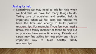 Asking for help
 Sometimes we may need to ask for help when
we find that we have too many things to do.
Taking care of ourselves and seeking help is
important. When we feel calm and relaxed, we
have the time and energy to build positive
relationships. For example, if you feel you need a
break, ask a family member or friend to help out
so you can have some time away. Parents and
carers may find asking for help tricky but it is an
important way to build healthy family
relationships.
 