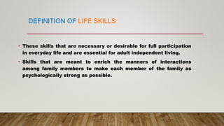 • These skills that are necessary or desirable for full participation
in everyday life and are essential for adult independent living.
• Skills that are meant to enrich the manners of interactions
among family members to make each member of the family as
psychologically strong as possible.
DEFINITION OF LIFE SKILLS
 