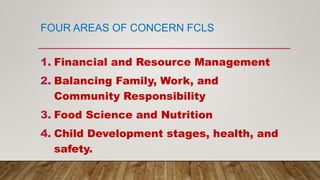 FOUR AREAS OF CONCERN FCLS
1. Financial and Resource Management
2. Balancing Family, Work, and
Community Responsibility
3. Food Science and Nutrition
4. Child Development stages, health, and
safety.
 