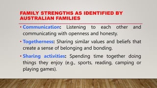 FAMILY STRENGTHS AS IDENTIFIED BY
AUSTRALIAN FAMILIES
• Communication: Listening to each other and
communicating with openness and honesty.
• Togetherness: Sharing similar values and beliefs that
create a sense of belonging and bonding.
• Sharing activities: Spending time together doing
things they enjoy (e.g., sports, reading, camping or
playing games).
 