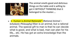 The animal smells good and delicious
things on the table and is willing to
get it WITHOUT THINKING that it
belonged to the master….
❖ “ A Human is Animal Rationale” (Rational Animal –
Scholastic Philosophy) Man is an animal, but a rational
animal. The special gift to man is that he can decide
what is good, and what is bad, man can plan for his
life,.. etc. He has got an extra knowledge than the
animals.
 