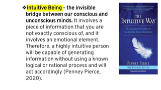 ❖Intuitive Being - the invisible
bridge between our conscious and
unconscious minds. It involves a
piece of information that you are
not exactly conscious of, and it
involves an emotional element.
Therefore, a highly intuitive person
will be capable of generating
information without using a known
logical or rational process and will
act accordingly (Penney Pierce,
2020).
 