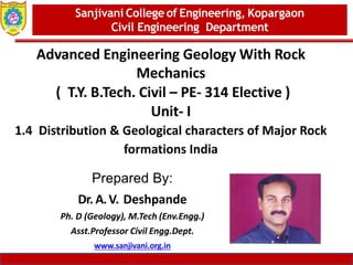 Dept. of MBA, Sanjivani COE, Kopargaon 1
Advanced Engineering Geology With Rock
Mechanics
( T.Y. B.Tech. Civil – PE- 314 Elective )
Unit- I
1.4 Distribution & Geological characters of Major Rock
formations India
Sanjivani College of Engineering, Kopargaon
Civil Engineering Department
Prepared By:
Dr. A.V. Deshpande
Ph. D (Geology), M.Tech (Env.Engg.)
Asst.Professor Civil Engg.Dept.
www.sanjivani.org.in
 