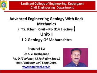Dept. of MBA, Sanjivani COE, Kopargaon 1
Advanced Engineering Geology With Rock
Mechanics
( T.Y. B.Tech. Civil – PE- 314 Elective )
Unit- I
1.2 Geology Of Maharashtra
Sanjivani College of Engineering, Kopargaon
Civil Engineering Department
Prepared By:
Dr. A.V. Deshpande
Ph. D (Geology), M.Tech (Env.Engg.)
Asst.Professor Civil Engg.Dept.
www.sanjivani.org.in
 
