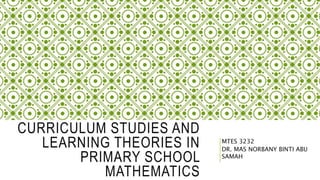 CURRICULUM STUDIES AND
LEARNING THEORIES IN
PRIMARY SCHOOL
MATHEMATICS
MTES 3232
DR. MAS NORBANY BINTI ABU
SAMAH
 
