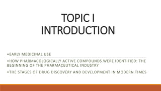 TOPIC I
INTRODUCTION
•EARLY MEDICINAL USE
•HOW PHARMACOLOGICALLY ACTIVE COMPOUNDS WERE IDENTIFIED: THE
BEGINNING OF THE PHARMACEUTICAL INDUSTRY
•THE STAGES OF DRUG DISCOVERY AND DEVELOPMENT IN MODERN TIMES
 