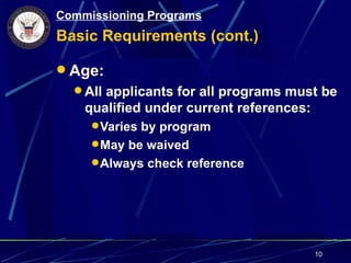 Commissioning Programs
Basic Requirements (cont.)

 Age:
   All applicants for all programs must be
    qualified under current references:
      Varies by program
      May be waived
      Always check reference




                                          10
 