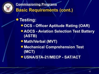 Commissioning Programs
Basic Requirements (cont.)

 Testing:
   OCS - Officer Aptitude Rating (OAR)
   AOCS - Aviation Selection Test Battery
    (ASTB)
   Math/Verbal (MVT)
   Mechanical Comprehension Test
    (MCT)
   USNA/STA-21/MECP - SAT/ACT



                                      11
 