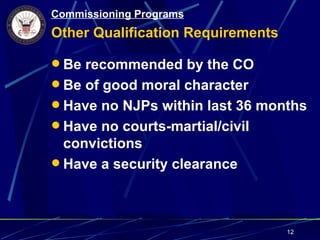 Commissioning Programs
Other Qualification Requirements

 Be recommended by the CO
 Be of good moral character
 Have no NJPs within last 36 months
 Have no courts-martial/civil
  convictions
 Have a security clearance




                                   12
 