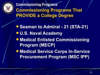 Commissioning Programs
Commissioning Programs That
PROVIDE a College Degree

 Seaman to Admiral - 21 (STA-21)
 U.S. Naval Academy
 Medical Enlisted Commissioning
  Program (MECP)
 Medical Service Corps In-Service
  Procurement Program (MSC IPP)


                                    13
 