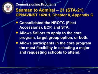 Commissioning Programs
Seaman to Admiral – 21 (STA-21)
OPNAVINST 1420.1, Chapter 8, Appendix G
 Consolidated the NROTC (Fleet
  Accessions), ECP, and STA.
 Allows Sailors to apply to the core
  program, target group option, or both.
 Allows participants in the core program
  the most flexibility in selecting a major
  and requesting schools to attend.



                                         16
 