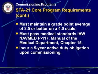 Commissioning Programs
STA-21 Core Program Requirements
(cont.)
 Must maintain a grade point average
  of 2.5 or better on a 4.0 scale.
 Must pass medical standards IAW
  NAVMED P-117, Manual of the
  Medical Department, Chapter 15.
 Incur a 5-year active duty obligation
  upon commissioning.



                                      18
 