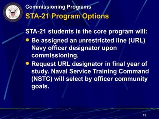 Commissioning Programs
STA-21 Program Options

STA-21 students in the core program will:
 Be assigned an unrestricted line (URL)
  Navy officer designator upon
  commissioning.
 Request URL designator in final year of
  study. Naval Service Training Command
  (NSTC) will select by officer community
  goals.



                                      19
 