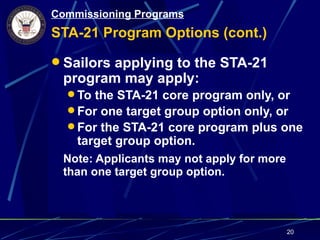 Commissioning Programs
STA-21 Program Options (cont.)

 Sailors applying to the STA-21
 program may apply:
   To the STA-21 core program only, or
   For one target group option only, or
   For the STA-21 core program plus one
    target group option.
 Note: Applicants may not apply for more
 than one target group option.




                                           20
 