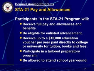 Commissioning Programs
STA-21 Pay and Allowances

Participants in the STA-21 Program will:
   Receive full pay and allowances and
    benefits.
   Be eligible for enlisted advancement.
   Receive up to a $10,000 education
    voucher per year paid directly to college
    or university for tuition, books and fees.
   Participate in a tailored preparatory
    program.
   Be allowed to attend school year-round.

                                           24
 