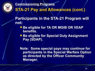 Commissioning Programs
STA-21 Pay and Allowances (cont.)

Participants in the STA-21 Program will
not:
   Be eligible for TA OR MGIB OR VEAP
    benefits.
   Be eligible for Special Duty Assignment
    Pay (SDAP).

  Note: Some special pays may continue for
   participants in the Special Warfare Option
   as directed by the Officer Community
   Manager.

                                         25
 
