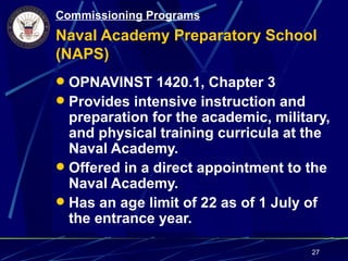 Commissioning Programs
Naval Academy Preparatory School
(NAPS)
 OPNAVINST 1420.1, Chapter 3
 Provides intensive instruction and
  preparation for the academic, military,
  and physical training curricula at the
  Naval Academy.
 Offered in a direct appointment to the
  Naval Academy.
 Has an age limit of 22 as of 1 July of
  the entrance year.

                                       27
 