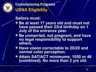 Commissioning Programs
USNA Eligibility
Sailors must:
 Be at least 17 years old and must not
  have passed their 23rd birthday on 1
  July of the entrance year.
 Be unmarried, not pregnant, and have
  no legal responsibility to support
  others.
 Have vision correctable to 20/20 and
  normal color perception.
 Attain SAT/ACT minimums: 1050 or 46
  (combined). No more than 2 yrs old.

                                    29
 