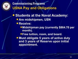 Commissioning Programs
USNA Pay and Obligations

 Students at the Naval Academy:
   Are midshipmen, USN
   Receive:
      Midshipman pay (currently $864.70 per
       month).
      Free tuition, room, and board.
   Must obligate 5 years of active duty
    and 3 years of Reserve upon initial
    appointment.


                                        30
 