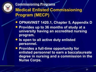 Commissioning Programs
Medical Enlisted Commissioning
Program (MECP)
 OPNAVINST 1420.1, Chapter 5, Appendix D
 Provides up to 36 months of study at a
  university having an accredited nursing
  program.
 Is open to all active duty enlisted
  personnel.
 Provides a full-time opportunity for
  enlisted personnel to earn a baccalaureate
  degree in nursing and a commission in the
  Nurse Corps.

                                        31
 