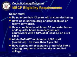 Commissioning Programs
  MECP Eligibility Requirements
Sailor must:
 Be no more than 42 years old at commissioning.
 Have no in-service drug or alcohol abuse or
  felony conviction.
 Have completed a minimum 30 semester hours
  or 45 quarter hours in undergraduate
  coursework with a GPA of at least 2.5 on a 4.0
  scale.
 Attain SAT/ACT minimums: 1,000 or 42
  (combined). No more than 3 yrs old.
 Have applied for acceptance or transfer into a
  nursing program at a nationally accredited
  college.
                                            32
 