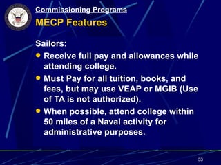Commissioning Programs
MECP Features

Sailors:
 Receive full pay and allowances while
  attending college.
 Must Pay for all tuition, books, and
  fees, but may use VEAP or MGIB (Use
  of TA is not authorized).
 When possible, attend college within
  50 miles of a Naval activity for
  administrative purposes.


                                      33
 