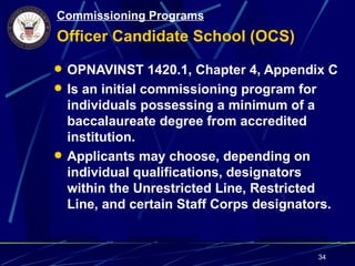 Commissioning Programs
Officer Candidate School (OCS)
 OPNAVINST 1420.1, Chapter 4, Appendix C
 Is an initial commissioning program for
  individuals possessing a minimum of a
  baccalaureate degree from accredited
  institution.
 Applicants may choose, depending on
  individual qualifications, designators
  within the Unrestricted Line, Restricted
  Line, and certain Staff Corps designators.


                                            34
 