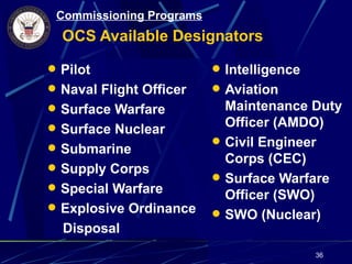 Commissioning Programs
  OCS Available Designators

 Pilot                    Intelligence
 Naval Flight Officer     Aviation
 Surface Warfare           Maintenance Duty
 Surface Nuclear           Officer (AMDO)
                           Civil Engineer
 Submarine
                            Corps (CEC)
 Supply Corps
                           Surface Warfare
 Special Warfare
                            Officer (SWO)
 Explosive Ordinance
                           SWO (Nuclear)
  Disposal
                                           36
 