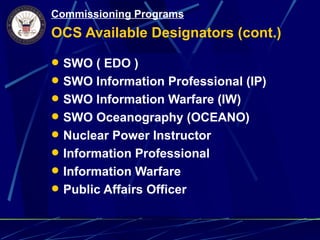 Commissioning Programs
OCS Available Designators (cont.)

 SWO ( EDO )
 SWO Information Professional (IP)
 SWO Information Warfare (IW)
 SWO Oceanography (OCEANO)
 Nuclear Power Instructor
 Information Professional
 Information Warfare
 Public Affairs Officer
 
