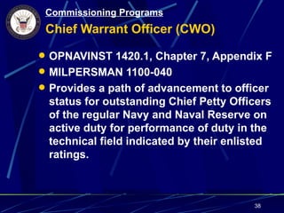 Commissioning Programs
 Chief Warrant Officer (CWO)

 OPNAVINST 1420.1, Chapter 7, Appendix F
 MILPERSMAN 1100-040
 Provides a path of advancement to officer
 status for outstanding Chief Petty Officers
 of the regular Navy and Naval Reserve on
 active duty for performance of duty in the
 technical field indicated by their enlisted
 ratings.



                                        38
 
