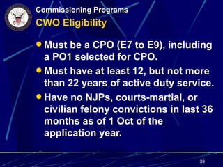 Commissioning Programs
CWO Eligibility

 Must be a CPO (E7 to E9), including
  a PO1 selected for CPO.
 Must have at least 12, but not more
  than 22 years of active duty service.
 Have no NJPs, courts-martial, or
  civilian felony convictions in last 36
  months as of 1 Oct of the
  application year.

                                    39
 