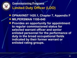 Commissioning Programs
  Limited Duty Officer (LDO)

 OPNAVINST 1420.1, Chapter 7, Appendix F
 MILPERSMAN 1100-040
 Provides an opportunity for appointment
 to regular commissioned status for
 selected warrant officer and senior
 enlisted personnel for the performance of
 duty in the broad occupational fields
 indicated by their former warrant or
 enlisted rating groups.



                                        40
 