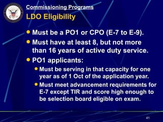 Commissioning Programs
LDO Eligibility

 Must be a PO1 or CPO (E-7 to E-9).
 Must have at least 8, but not more
  than 16 years of active duty service.
 PO1 applicants:
   Must be serving in that capacity for one
    year as of 1 Oct of the application year.
   Must meet advancement requirements for
    E-7 except TIR and score high enough to
    be selection board eligible on exam.


                                          41
 