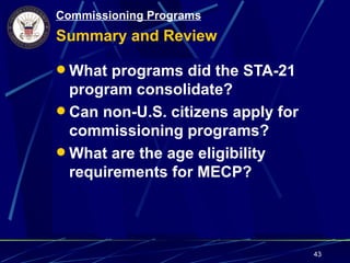 Commissioning Programs
Summary and Review

 What programs did the STA-21
  program consolidate?
 Can non-U.S. citizens apply for
  commissioning programs?
 What are the age eligibility
  requirements for MECP?




                                    43
 