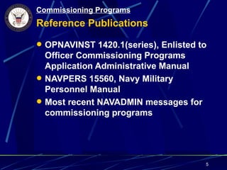 Commissioning Programs
Reference Publications

 OPNAVINST 1420.1(series), Enlisted to
  Officer Commissioning Programs
  Application Administrative Manual
 NAVPERS 15560, Navy Military
  Personnel Manual
 Most recent NAVADMIN messages for
  commissioning programs




                                      5
 