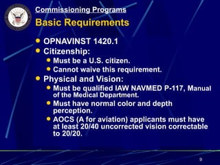 Commissioning Programs
Basic Requirements
 OPNAVINST 1420.1
 Citizenship:
   Must be a U.S. citizen.
   Cannot waive this requirement.
 Physical and Vision:
   Must be qualified IAW NAVMED P-117, Manual
     of the Medical Department.
   Must have normal color and depth
     perception.
   AOCS (A for aviation) applicants must have
     at least 20/40 uncorrected vision correctable
     to 20/20.


                                              9
 