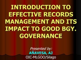 INTRODUCTION TO
EFFECTIVE RECORDS
MANAGEMENT AND ITS
IMPACT TO GOOD BGY.
GOVERNANCE
Presented by:
AÑAVESA, AJ
OIC-MLGOO/Silago
 