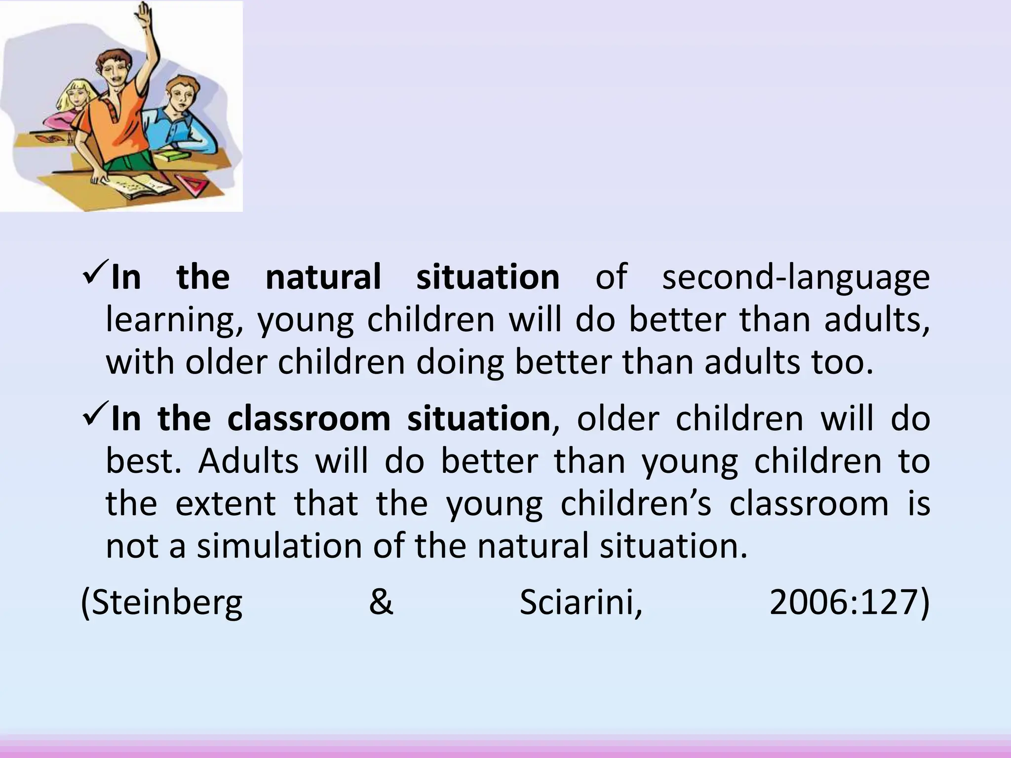 In the natural situation of second-language
learning, young children will do better than adults,
with older children doing better than adults too.
In the classroom situation, older children will do
best. Adults will do better than young children to
the extent that the young children’s classroom is
not a simulation of the natural situation.
(Steinberg & Sciarini, 2006:127)
 