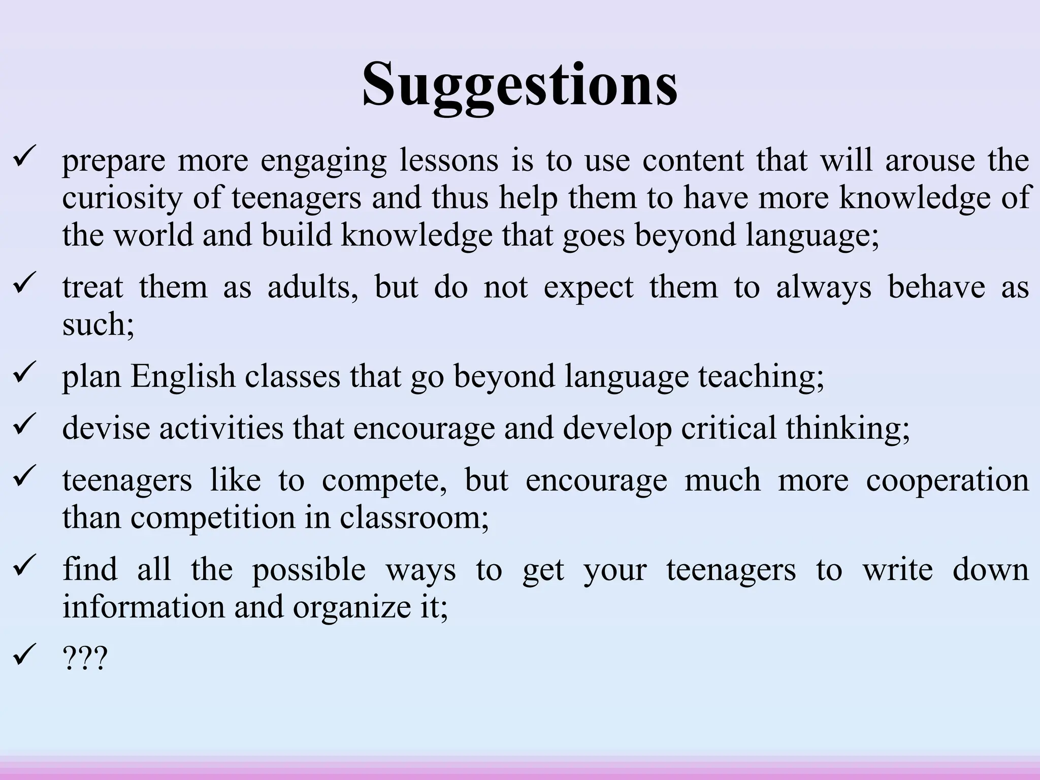 Suggestions
 prepare more engaging lessons is to use content that will arouse the
curiosity of teenagers and thus help them to have more knowledge of
the world and build knowledge that goes beyond language;
 treat them as adults, but do not expect them to always behave as
such;
 plan English classes that go beyond language teaching;
 devise activities that encourage and develop critical thinking;
 teenagers like to compete, but encourage much more cooperation
than competition in classroom;
 find all the possible ways to get your teenagers to write down
information and organize it;
 ???
 