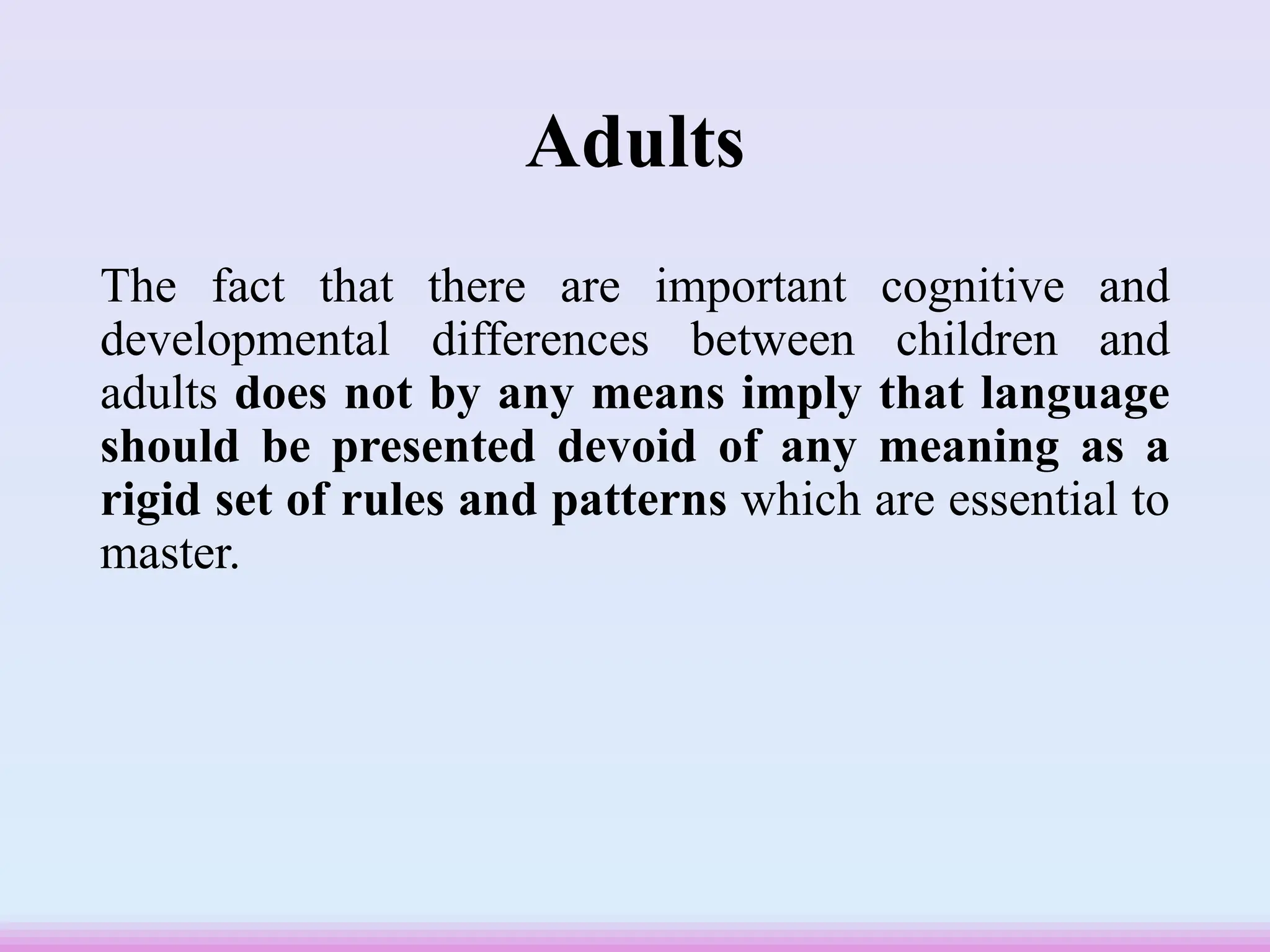 Adults
The fact that there are important cognitive and
developmental differences between children and
adults does not by any means imply that language
should be presented devoid of any meaning as a
rigid set of rules and patterns which are essential to
master.
 