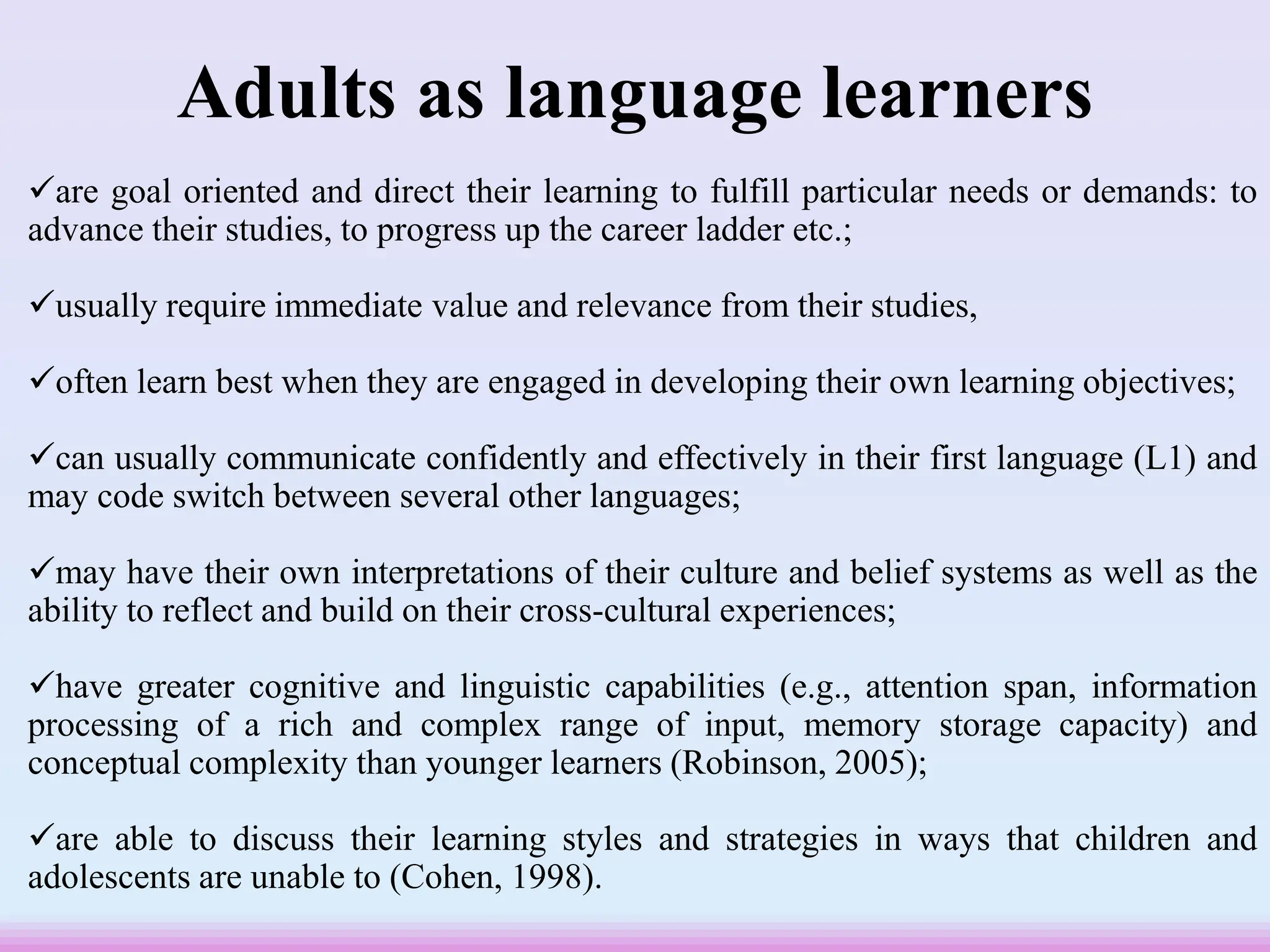 Adults as language learners
are goal oriented and direct their learning to fulfill particular needs or demands: to
advance their studies, to progress up the career ladder etc.;
usually require immediate value and relevance from their studies,
often learn best when they are engaged in developing their own learning objectives;
can usually communicate confidently and effectively in their first language (L1) and
may code switch between several other languages;
may have their own interpretations of their culture and belief systems as well as the
ability to reflect and build on their cross-cultural experiences;
have greater cognitive and linguistic capabilities (e.g., attention span, information
processing of a rich and complex range of input, memory storage capacity) and
conceptual complexity than younger learners (Robinson, 2005);
are able to discuss their learning styles and strategies in ways that children and
adolescents are unable to (Cohen, 1998).
 
