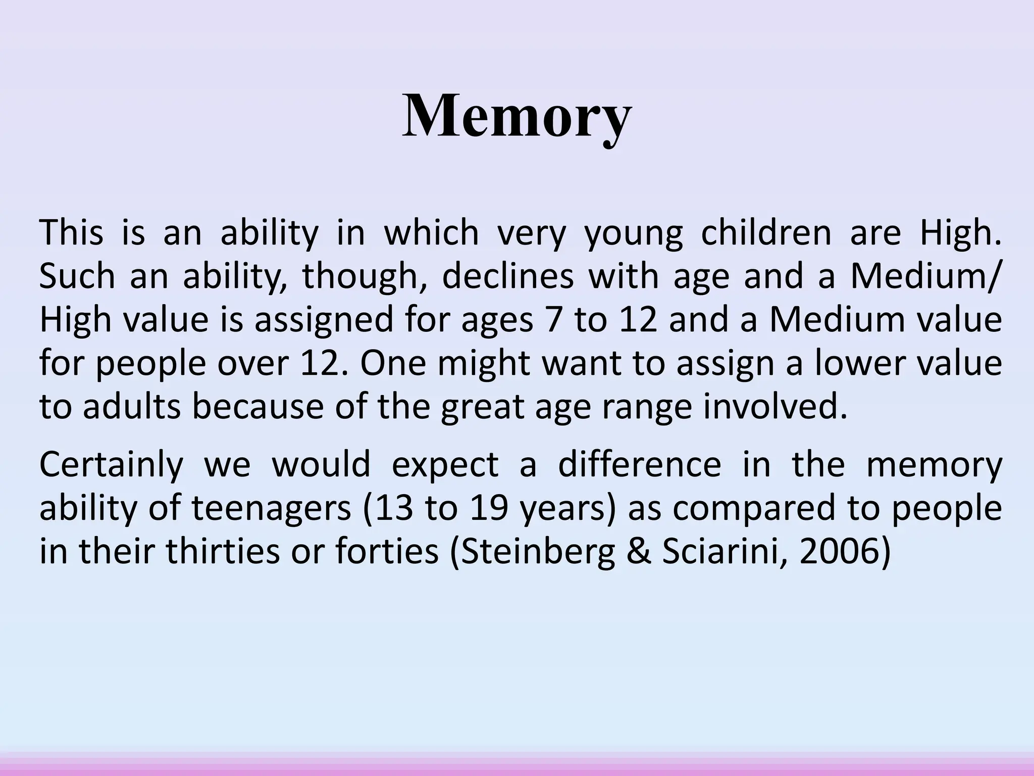 Memory
This is an ability in which very young children are High.
Such an ability, though, declines with age and a Medium/
High value is assigned for ages 7 to 12 and a Medium value
for people over 12. One might want to assign a lower value
to adults because of the great age range involved.
Certainly we would expect a difference in the memory
ability of teenagers (13 to 19 years) as compared to people
in their thirties or forties (Steinberg & Sciarini, 2006)
 