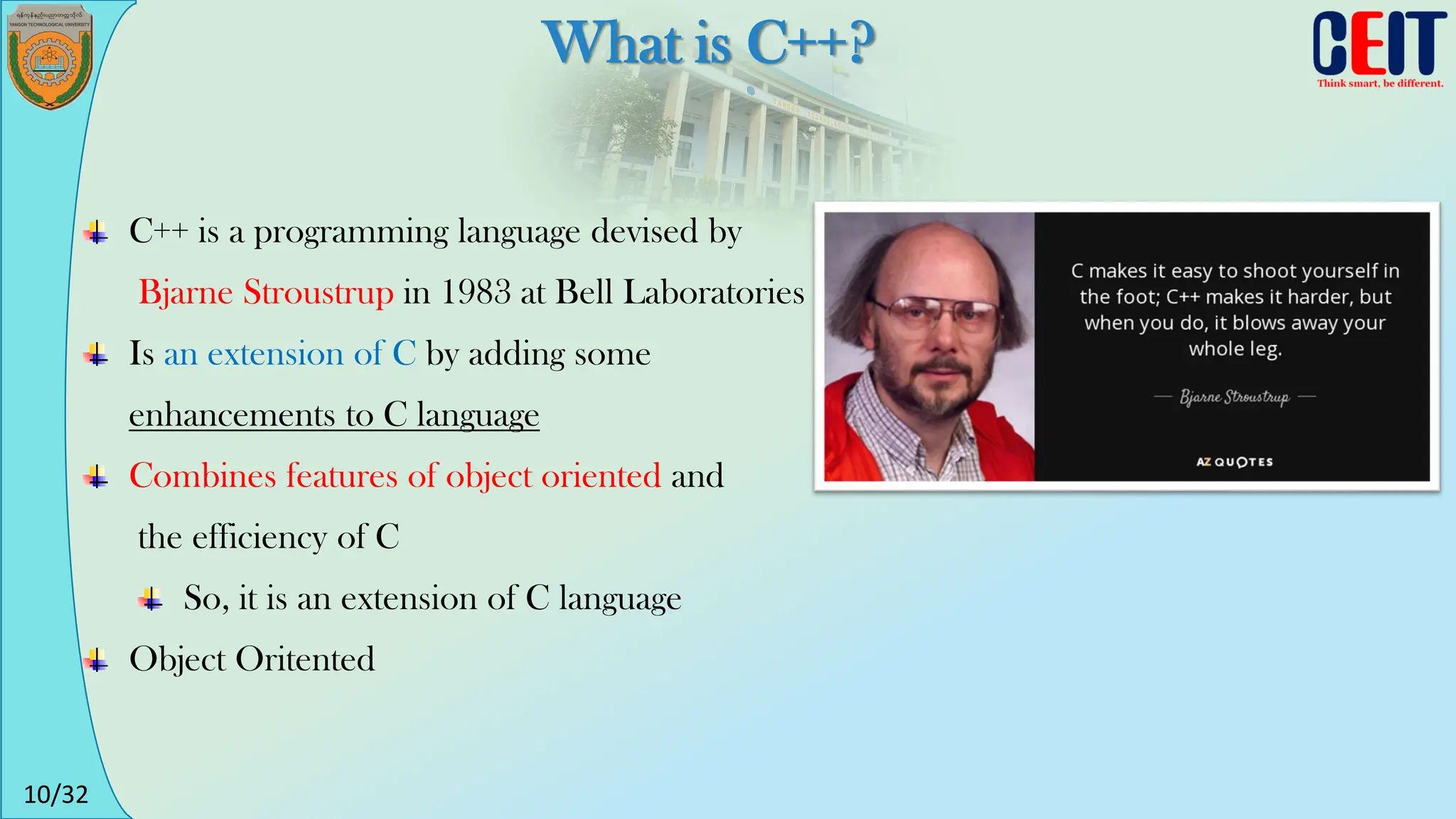 10/32
What is C++?
C++ is a programming language devised by
Bjarne Stroustrup in 1983 at Bell Laboratories
Is an extension of C by adding some
enhancements to C language
Combines features of object oriented and
the efficiency of C
So, it is an extension of C language
Object Oritented
 