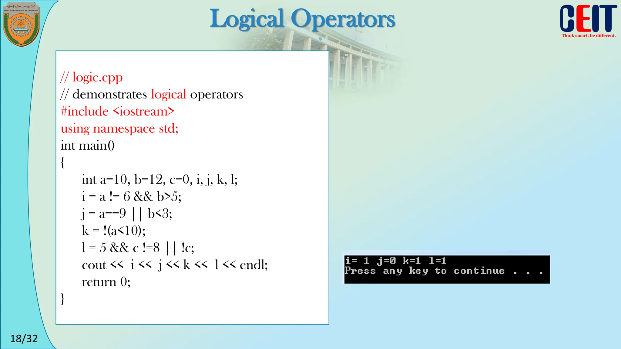 18/32
Logical Operators
// logic.cpp
// demonstrates logical operators
#include <iostream>
using namespace std;
int main()
{
int a=10, b=12, c=0, i, j, k, l;
i = a != 6 && b>5;
j = a==9 || b<3;
k = !(a<10);
l = 5 && c !=8 || !c;
cout << i << j << k << l << endl;
return 0;
}
 
