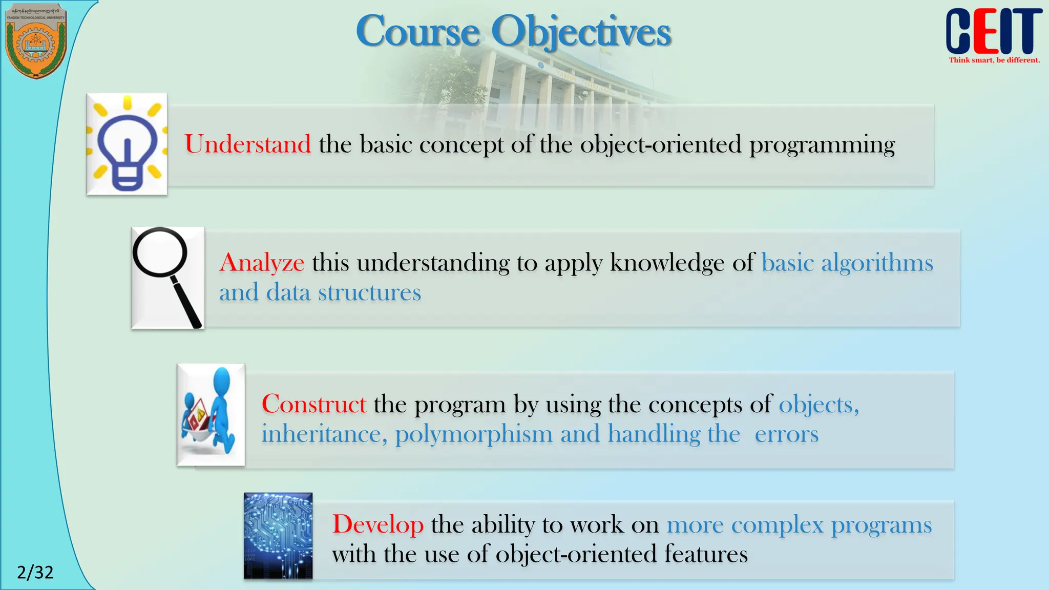 2/32
Course Objectives
Understand the basic concept of the object-oriented programming
Analyze this understanding to apply knowledge of basic algorithms
and data structures
Construct the program by using the concepts of objects,
inheritance, polymorphism and handling the errors
Develop the ability to work on more complex programs
with the use of object-oriented features
 