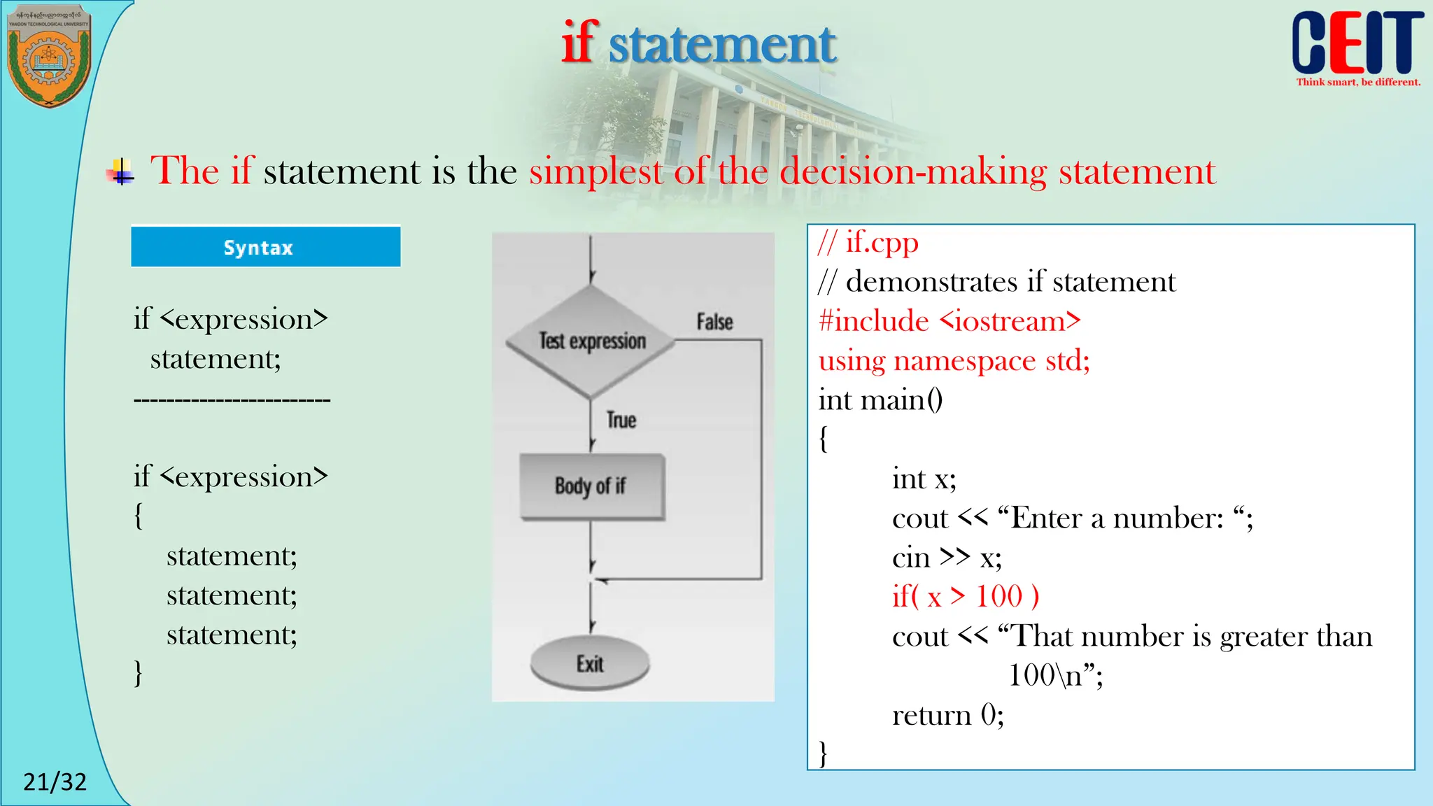 21/32
if statement
The if statement is the simplest of the decision-making statement
if <expression>
statement;
------------------------
if <expression>
{
statement;
statement;
statement;
}
// if.cpp
// demonstrates if statement
#include <iostream>
using namespace std;
int main()
{
int x;
cout << “Enter a number: “;
cin >> x;
if( x > 100 )
cout << “That number is greater than
100n”;
return 0;
}
 