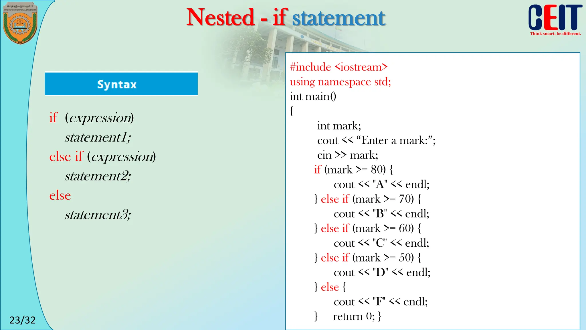 23/32
Nested - if statement
#include <iostream>
using namespace std;
int main()
{
int mark;
cout << “Enter a mark:”;
cin >> mark;
if (mark >= 80) {
cout << "A" << endl;
} else if (mark >= 70) {
cout << "B" << endl;
} else if (mark >= 60) {
cout << "C" << endl;
} else if (mark >= 50) {
cout << "D" << endl;
} else {
cout << "F" << endl;
} return 0; }
if (expression)
statement1;
else if (expression)
statement2;
else
statement3;
 